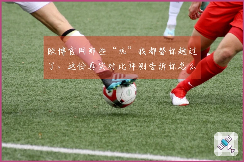 欧博官网那些“坑”我都替你趟过了，这份真实对比评测告诉你怎么玩才不亏！