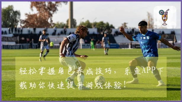 轻松掌握角色养成技巧，乐鱼APP下载助你快速提升游戏体验！